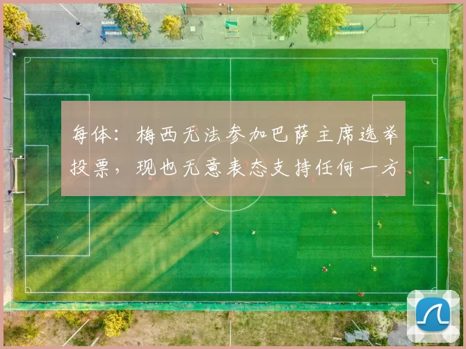 每体：梅西无法参加巴萨主席选举投票，现也无意表态支持任何一方
