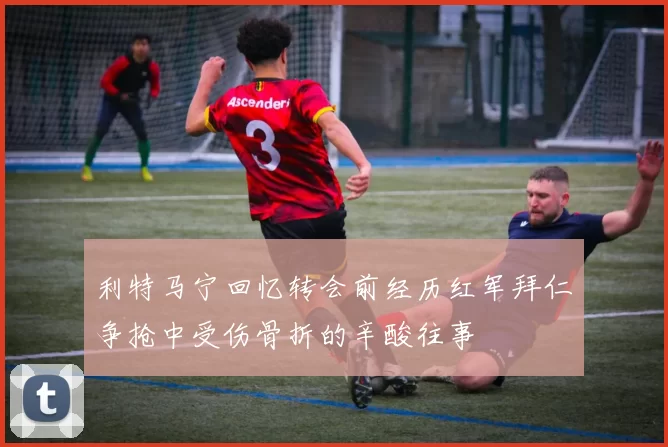 利特马宁回忆转会前经历红军拜仁争抢中受伤骨折的辛酸往事