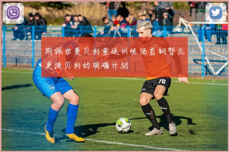 斯佩尔曼贝利重返训练场首钢暂无更换贝利的明确计划