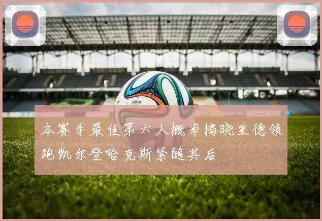 本赛季最佳第六人概率揭晓里德领跑凯尔登哈克斯紧随其后