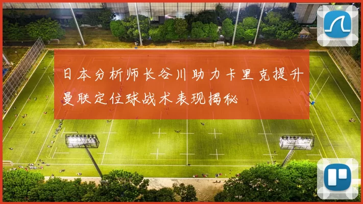 日本分析师长谷川助力卡里克提升曼联定位球战术表现揭秘