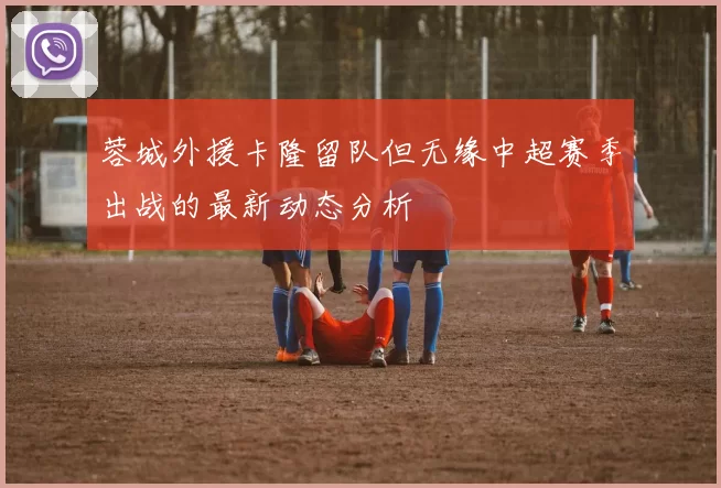 蓉城外援卡隆留队但无缘中超赛季出战的最新动态分析