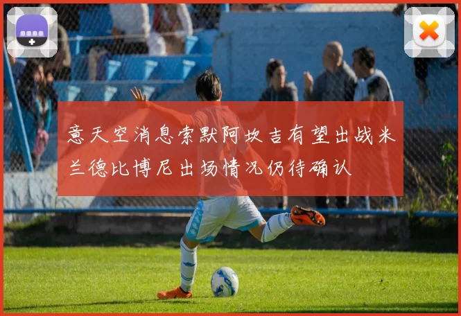 意天空消息索默阿坎吉有望出战米兰德比博尼出场情况仍待确认