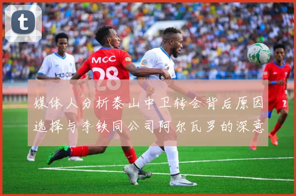 媒体人分析泰山中卫转会背后原因选择与李铁同公司阿尔瓦罗的深意