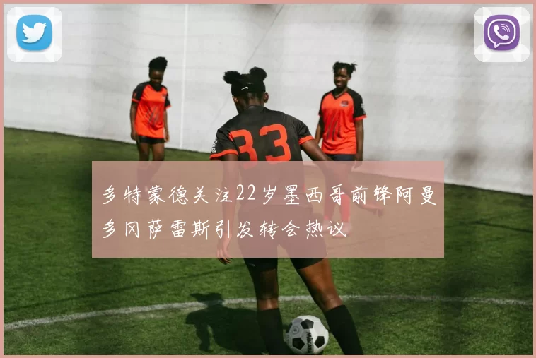多特蒙德关注22岁墨西哥前锋阿曼多冈萨雷斯引发转会热议