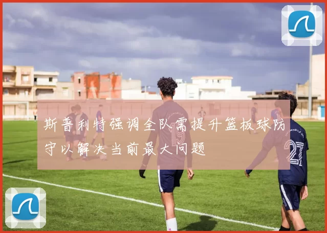 斯普利特强调全队需提升篮板球防守以解决当前最大问题