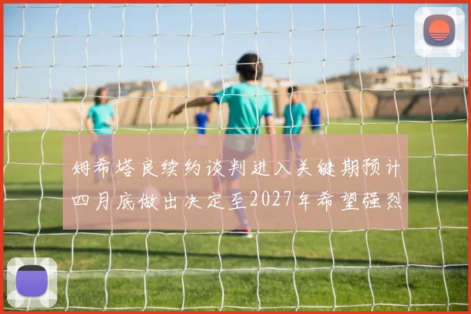 姆希塔良续约谈判进入关键期预计四月底做出决定至2027年希望强烈