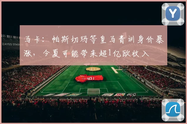 马卡：帕斯切玛等皇马青训身价暴涨，今夏可能带来超1亿欧收入