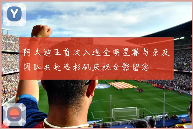 阿夫迪亚首次入选全明星赛与亲友团队共赴洛杉矶庆祝合影留念
