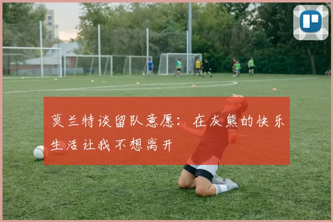 莫兰特谈留队意愿：在灰熊的快乐生活让我不想离开